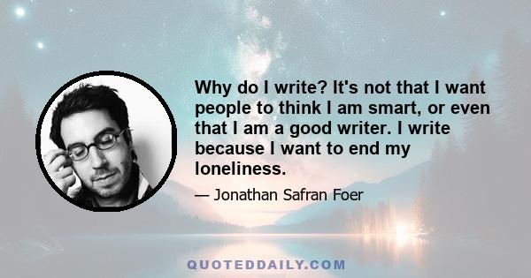 Why do I write? It's not that I want people to think I am smart, or even that I am a good writer. I write because I want to end my loneliness.