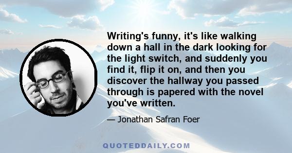 Writing's funny, it's like walking down a hall in the dark looking for the light switch, and suddenly you find it, flip it on, and then you discover the hallway you passed through is papered with the novel you've