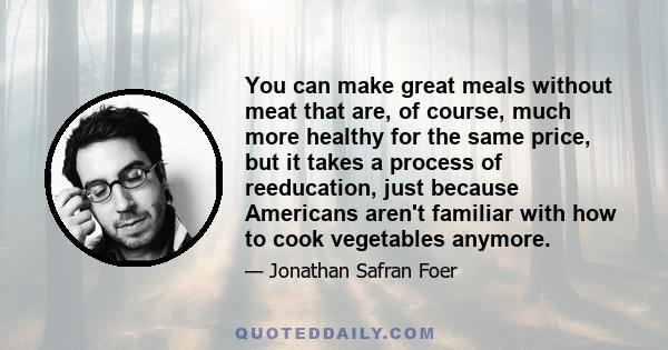 You can make great meals without meat that are, of course, much more healthy for the same price, but it takes a process of reeducation, just because Americans aren't familiar with how to cook vegetables anymore.