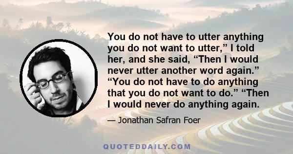 You do not have to utter anything you do not want to utter,” I told her, and she said, “Then I would never utter another word again.” “You do not have to do anything that you do not want to do.” “Then I would never do