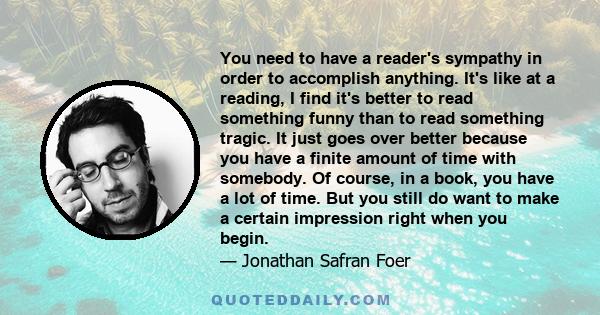 You need to have a reader's sympathy in order to accomplish anything. It's like at a reading, I find it's better to read something funny than to read something tragic. It just goes over better because you have a finite