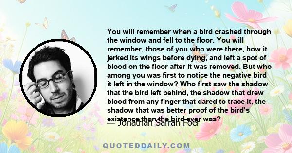 You will remember when a bird crashed through the window and fell to the floor. You will remember, those of you who were there, how it jerked its wings before dying, and left a spot of blood on the floor after it was