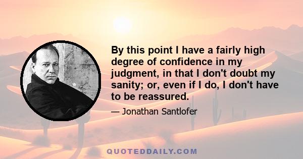 By this point I have a fairly high degree of confidence in my judgment, in that I don't doubt my sanity; or, even if I do, I don't have to be reassured.