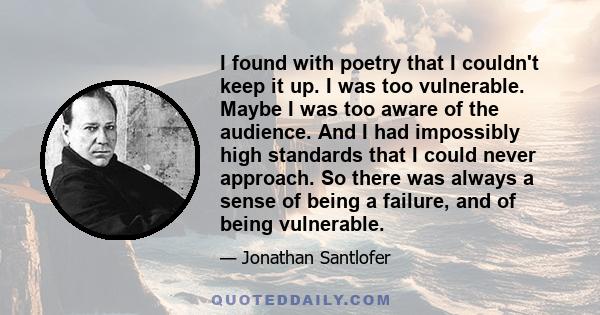 I found with poetry that I couldn't keep it up. I was too vulnerable. Maybe I was too aware of the audience. And I had impossibly high standards that I could never approach. So there was always a sense of being a