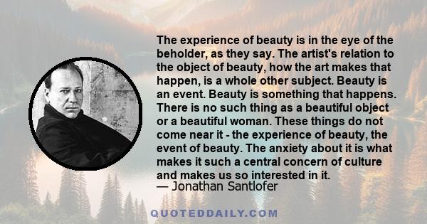 The experience of beauty is in the eye of the beholder, as they say. The artist's relation to the object of beauty, how the art makes that happen, is a whole other subject. Beauty is an event. Beauty is something that