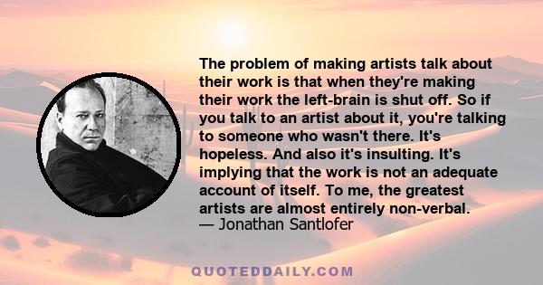 The problem of making artists talk about their work is that when they're making their work the left-brain is shut off. So if you talk to an artist about it, you're talking to someone who wasn't there. It's hopeless. And 