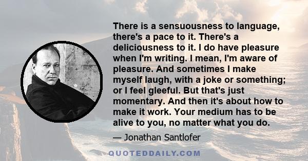 There is a sensuousness to language, there's a pace to it. There's a deliciousness to it. I do have pleasure when I'm writing. I mean, I'm aware of pleasure. And sometimes I make myself laugh, with a joke or something;