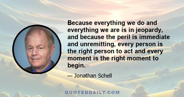 Because everything we do and everything we are is in jeopardy, and because the peril is immediate and unremitting, every person is the right person to act and every moment is the right moment to begin.