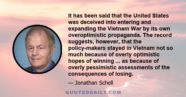 It has been said that the United States was deceived into entering and expanding the Vietnam War by its own overoptimistic propaganda. The record suggests, however, that the policy-makers stayed in Vietnam not so much