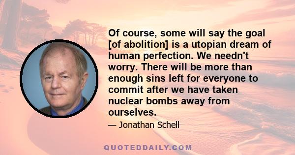 Of course, some will say the goal [of abolition] is a utopian dream of human perfection. We needn't worry. There will be more than enough sins left for everyone to commit after we have taken nuclear bombs away from