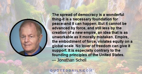 The spread of democracy is a wonderful thing-it is a necessary foundation for peace-and it can happen. But it cannot be advanced by force, and still less by the creation of a new empire, an idea that is as unworkable as 