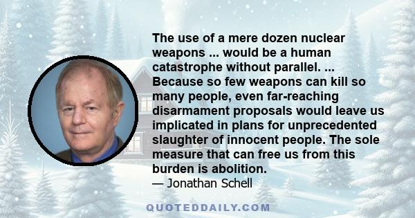 The use of a mere dozen nuclear weapons ... would be a human catastrophe without parallel. ... Because so few weapons can kill so many people, even far-reaching disarmament proposals would leave us implicated in plans