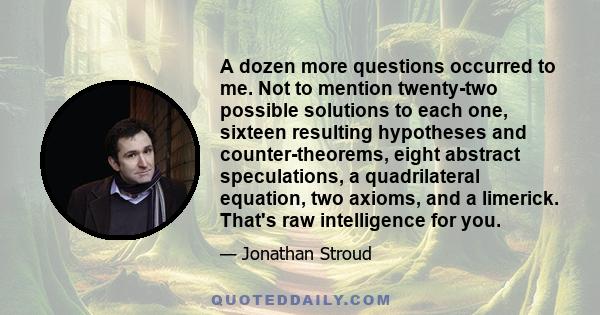 A dozen more questions occurred to me. Not to mention twenty-two possible solutions to each one, sixteen resulting hypotheses and counter-theorems, eight abstract speculations, a quadrilateral equation, two axioms, and