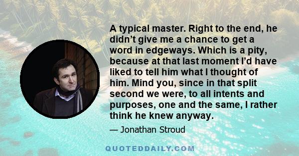 A typical master. Right to the end, he didn’t give me a chance to get a word in edgeways. Which is a pity, because at that last moment I’d have liked to tell him what I thought of him. Mind you, since in that split