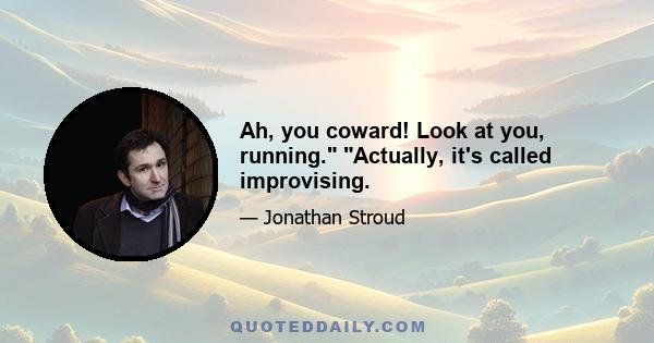 Ah, you coward! Look at you, running. Actually, it's called improvising.