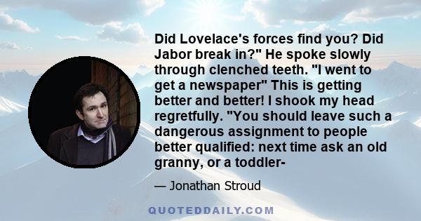 Did Lovelace's forces find you? Did Jabor break in? He spoke slowly through clenched teeth. I went to get a newspaper This is getting better and better! I shook my head regretfully. You should leave such a dangerous