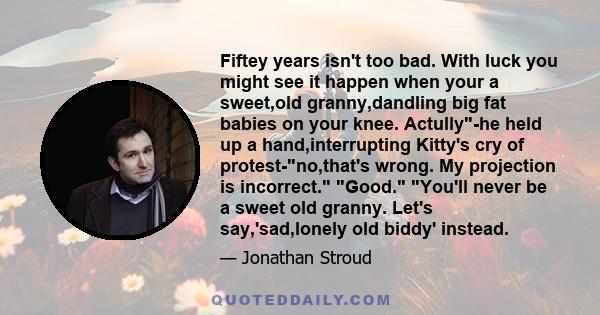 Fiftey years isn't too bad. With luck you might see it happen when your a sweet,old granny,dandling big fat babies on your knee. Actully-he held up a hand,interrupting Kitty's cry of protest-no,that's wrong. My