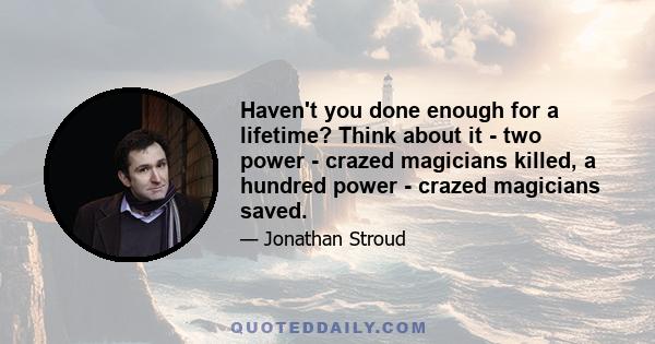 Haven't you done enough for a lifetime? Think about it - two power - crazed magicians killed, a hundred power - crazed magicians saved.