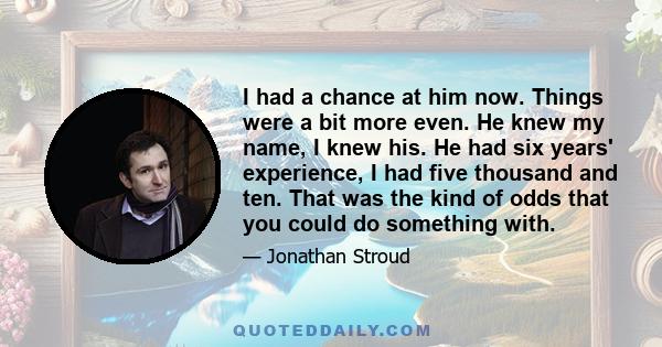 I had a chance at him now. Things were a bit more even. He knew my name, I knew his. He had six years' experience, I had five thousand and ten. That was the kind of odds that you could do something with.