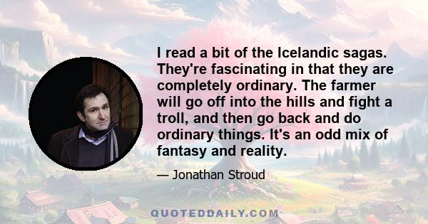 I read a bit of the Icelandic sagas. They're fascinating in that they are completely ordinary. The farmer will go off into the hills and fight a troll, and then go back and do ordinary things. It's an odd mix of fantasy 