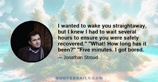 I wanted to wake you straightaway, but I knew I had to wait several hours to ensure you were safely recovered. What! How long has it been? Five minutes. I got bored.