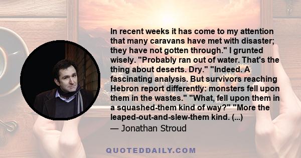 In recent weeks it has come to my attention that many caravans have met with disaster; they have not gotten through. I grunted wisely. Probably ran out of water. That's the thing about deserts. Dry. Indeed. A