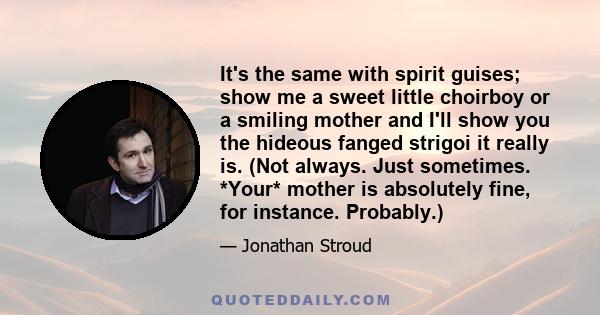 It's the same with spirit guises; show me a sweet little choirboy or a smiling mother and I'll show you the hideous fanged strigoi it really is. (Not always. Just sometimes. *Your* mother is absolutely fine, for