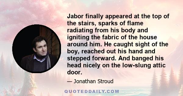 Jabor finally appeared at the top of the stairs, sparks of flame radiating from his body and igniting the fabric of the house around him. He caught sight of the boy, reached out his hand and stepped forward. And banged