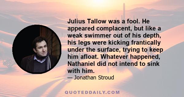 Julius Tallow was a fool. He appeared complacent, but like a weak swimmer out of his depth, his legs were kicking frantically under the surface, trying to keep him afloat. Whatever happened, Nathaniel did not intend to