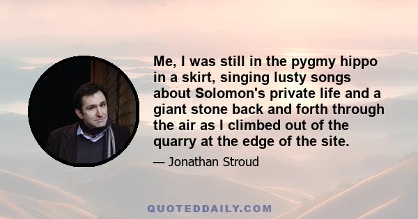 Me, I was still in the pygmy hippo in a skirt, singing lusty songs about Solomon's private life and a giant stone back and forth through the air as I climbed out of the quarry at the edge of the site.