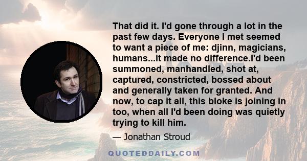 That did it. I'd gone through a lot in the past few days. Everyone I met seemed to want a piece of me: djinn, magicians, humans...it made no difference.I'd been summoned, manhandled, shot at, captured, constricted,