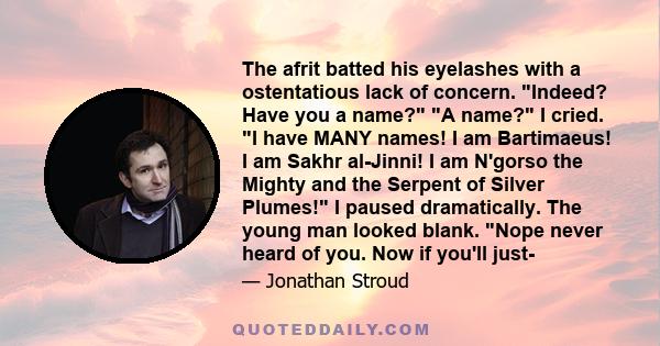 The afrit batted his eyelashes with a ostentatious lack of concern. Indeed? Have you a name? A name? I cried. I have MANY names! I am Bartimaeus! I am Sakhr al-Jinni! I am N'gorso the Mighty and the Serpent of Silver