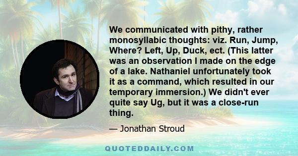 We communicated with pithy, rather monosyllabic thoughts: viz. Run, Jump, Where? Left, Up, Duck, ect. (This latter was an observation I made on the edge of a lake. Nathaniel unfortunately took it as a command, which