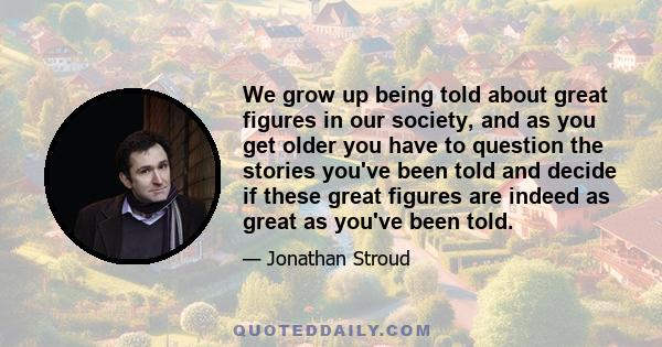 We grow up being told about great figures in our society, and as you get older you have to question the stories you've been told and decide if these great figures are indeed as great as you've been told.