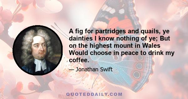 A fig for partridges and quails, ye dainties I know nothing of ye; But on the highest mount in Wales Would choose in peace to drink my coffee.