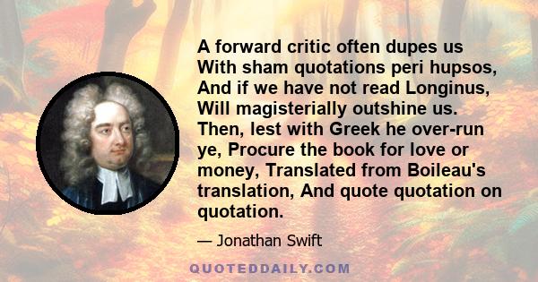 A forward critic often dupes us With sham quotations peri hupsos, And if we have not read Longinus, Will magisterially outshine us. Then, lest with Greek he over-run ye, Procure the book for love or money, Translated