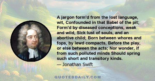 A jargon form'd from the lost language, wit, Confounded in that Babel of the pit; Form'd by diseased conceptions, weak and wild, Sick lust of souls, and an abortive child; Born between whores and fops, by lewd compacts, 