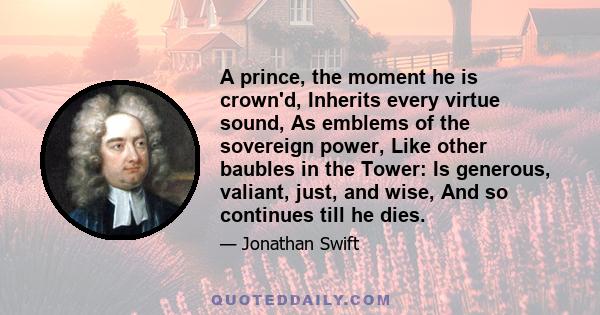 A prince, the moment he is crown'd, Inherits every virtue sound, As emblems of the sovereign power, Like other baubles in the Tower: Is generous, valiant, just, and wise, And so continues till he dies.