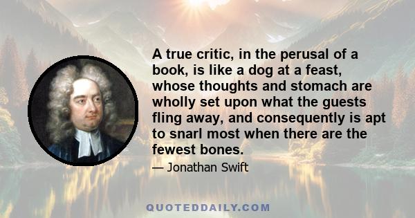 A true critic, in the perusal of a book, is like a dog at a feast, whose thoughts and stomach are wholly set upon what the guests fling away, and consequently is apt to snarl most when there are the fewest bones.