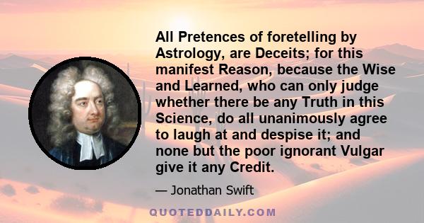 All Pretences of foretelling by Astrology, are Deceits; for this manifest Reason, because the Wise and Learned, who can only judge whether there be any Truth in this Science, do all unanimously agree to laugh at and