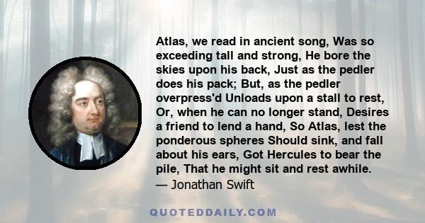 Atlas, we read in ancient song, Was so exceeding tall and strong, He bore the skies upon his back, Just as the pedler does his pack; But, as the pedler overpress'd Unloads upon a stall to rest, Or, when he can no longer 