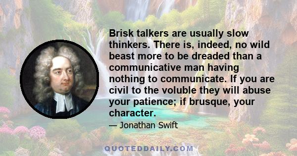 Brisk talkers are usually slow thinkers. There is, indeed, no wild beast more to be dreaded than a communicative man having nothing to communicate. If you are civil to the voluble they will abuse your patience; if