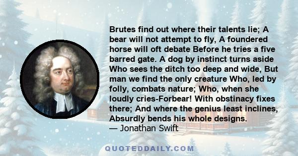 Brutes find out where their talents lie; A bear will not attempt to fly, A foundered horse will oft debate Before he tries a five barred gate. A dog by instinct turns aside Who sees the ditch too deep and wide, But man