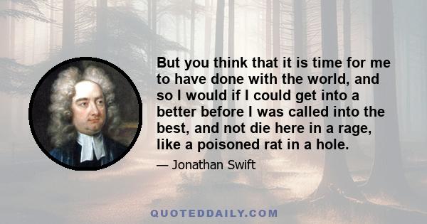 But you think that it is time for me to have done with the world, and so I would if I could get into a better before I was called into the best, and not die here in a rage, like a poisoned rat in a hole.