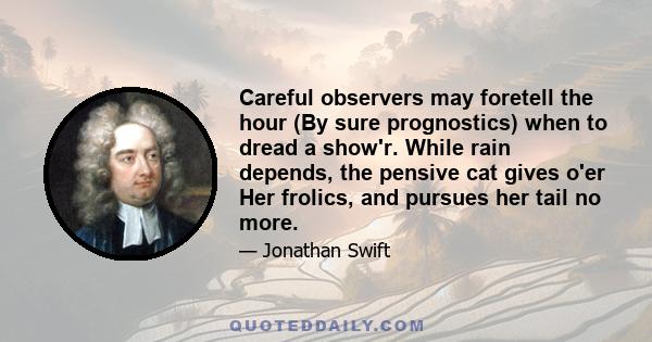 Careful observers may foretell the hour (By sure prognostics) when to dread a show'r. While rain depends, the pensive cat gives o'er Her frolics, and pursues her tail no more.