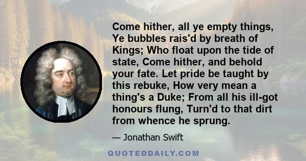 Come hither, all ye empty things, Ye bubbles rais'd by breath of Kings; Who float upon the tide of state, Come hither, and behold your fate. Let pride be taught by this rebuke, How very mean a thing's a Duke; From all