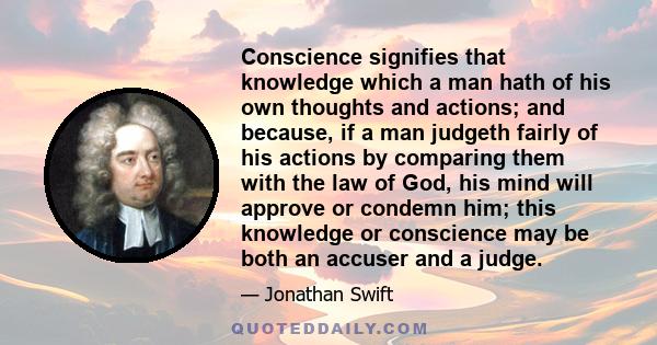 Conscience signifies that knowledge which a man hath of his own thoughts and actions; and because, if a man judgeth fairly of his actions by comparing them with the law of God, his mind will approve or condemn him; this 