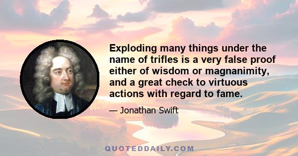 Exploding many things under the name of trifles is a very false proof either of wisdom or magnanimity, and a great check to virtuous actions with regard to fame.