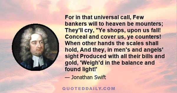 For in that universal call, Few bankers will to heaven be mounters; They'll cry, Ye shops, upon us fall! Conceal and cover us, ye counters! When other hands the scales shall hold, And they, in men's and angels' sight