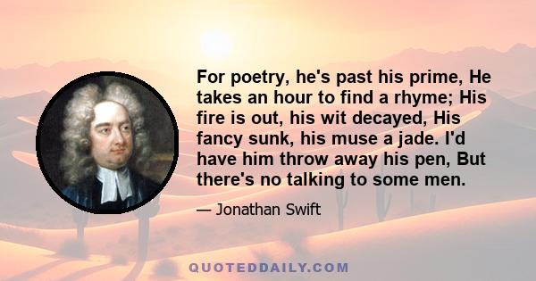 For poetry, he's past his prime, He takes an hour to find a rhyme; His fire is out, his wit decayed, His fancy sunk, his muse a jade. I'd have him throw away his pen, But there's no talking to some men.